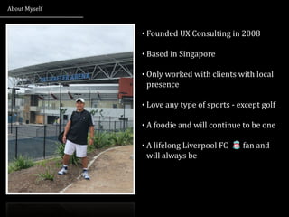 About	
  Myself


                  • Founded	
  UX	
  Consulting	
  in	
  2008


                  • Based	
  in	
  Singapore


                  • Only	
  worked	
  with	
  clients	
  with	
  local	
  
                    presence

                  • Love	
  any	
  type	
  of	
  sports	
  -­‐	
  except	
  golf


                  • A	
  foodie	
  and	
  will	
  continue	
  to	
  be	
  one


                  • A	
  lifelong	
  Liverpool	
  FC	
  	
  	
  	
  	
  	
  	
  	
  fan	
  and	
  
                    will	
  always	
  be
 