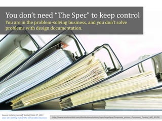 You	
  don’t	
  need	
  “The	
  Spec”	
  to	
  keep	
  control
     You	
  are	
  in	
  the	
  problem-­‐solving	
  business,	
  and	
  you	
  don’t	
  solve	
  
     problems	
  with	
  design	
  documentation.




Source:	
  ArAcle	
  from	
  Jeﬀ	
  Gothelf,	
  Mar	
  07,	
  2011,	
  
Lean	
  UX:	
  GeXng	
  Out	
  Of	
  The	
  Deliverables	
  Business      h"p://www.arcelormi"al.com/distribuAonsoluAons/repo/angelique/Corporate_picture_Document_Control_MR_RF.JPG
 