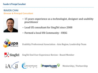 Founder & Principal Consultant

RAVEN CHAI
Director & Principal Consultant

                         •   15	
   years	
   experience	
   as	
   a	
   technologist,	
   designer	
   and	
   user	
  
                             experience	
  practitioner	
  
                         •   Lead	
  UX	
  consultant	
  for	
  SingTel	
  since	
  2008
                         •   Formed	
  a	
  local	
  UX	
  Community	
  -­‐	
  UXSG



                         User	
  Experience	
  Professional	
  Association	
  -­‐	
  Asia	
  Region,	
  Leadership	
  Team



                         SingTel	
  End	
  User	
  Experience	
  Review	
  -­‐	
  Board	
  Member



                                                                                Mentorship	
  /	
  Partnership
 