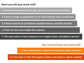 How	
  Lean	
  UX	
  may	
  work	
  well?

1. You are composed of small, goal-driven, cross-functional teams

2. Features begin as hypotheses to be tested before heavy investment

3. A feature starts as a minimum valuable feature, and then iterates

4. Proof carries more weight than opinion

5. The team talks to real customers on a regular basis, including in-person


                                            How	
  Lean	
  UX	
  may	
  not	
  work	
  well?	
  
                                                                                            	
  

                    1. If your stakeholders requires formality to justify decisions

         2. If you need to deal with legacy systems and require regular updates
 
