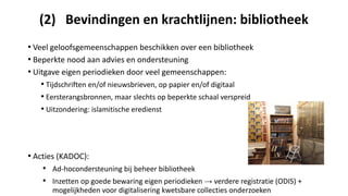 (2) Bevindingen en krachtlijnen: bibliotheek
• Veel geloofsgemeenschappen beschikken over een bibliotheek
• Beperkte nood aan advies en ondersteuning
• Uitgave eigen periodieken door veel gemeenschappen:
• Tijdschriften en/of nieuwsbrieven, op papier en/of digitaal
• Eersterangsbronnen, maar slechts op beperkte schaal verspreid
• Uitzondering: islamitische eredienst
• Acties (KADOC):
• Ad-hocondersteuning bij beheer bibliotheek
• Inzetten op goede bewaring eigen periodieken → verdere registratie (ODIS) +
mogelijkheden voor digitalisering kwetsbare collecties onderzoeken
 