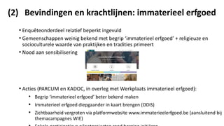 (2) Bevindingen en krachtlijnen: immaterieel erfgoed
• Enquêteonderdeel relatief beperkt ingevuld
• Gemeenschappen weinig bekend met begrip ‘immaterieel erfgoed’ + religieuze en
socioculturele waarde van praktijken en tradities primeert
• Nood aan sensibilisering
• Acties (PARCUM en KADOC, in overleg met Werkplaats immaterieel erfgoed):
• Begrip ‘immaterieel erfgoed’ beter bekend maken
• Immaterieel erfgoed diepgaander in kaart brengen (ODIS)
• Zichtbaarheid vergroten via platformwebsite www.immaterieelerfgoed.be (aansluitend bij
themacampagnes WIE)
 
