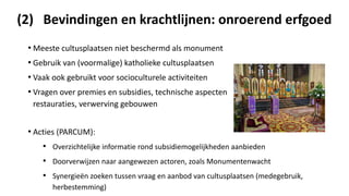 (2) Bevindingen en krachtlijnen: onroerend erfgoed
• Meeste cultusplaatsen niet beschermd als monument
• Gebruik van (voormalige) katholieke cultusplaatsen
• Vaak ook gebruikt voor socioculturele activiteiten
• Vragen over premies en subsidies, technische aspecten en
restauraties, verwerving gebouwen
• Acties (PARCUM):
• Overzichtelijke informatie rond subsidiemogelijkheden aanbieden
• Doorverwijzen naar aangewezen actoren, zoals Monumentenwacht
• Synergieën zoeken tussen vraag en aanbod van cultusplaatsen (medegebruik,
herbestemming)
 
