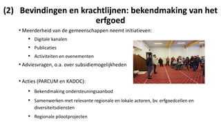 (2) Bevindingen en krachtlijnen: bekendmaking van het
erfgoed
• Meerderheid van de gemeenschappen neemt initiatieven:
• Digitale kanalen
• Publicaties
• Activiteiten en evenementen
• Adviesvragen, o.a. over subsidiemogelijkheden
• Acties (PARCUM en KADOC):
• Bekendmaking ondersteuningsaanbod
• Samenwerken met relevante regionale en lokale actoren, bv. erfgoedcellen en
diversiteitsdiensten
• Regionale pilootprojecten
 