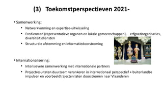 (3) Toekomstperspectieven 2021-
• Samenwerking:
• Netwerkvorming en expertise-uitwisseling
• Erediensten (representatieve organen en lokale gemeenschappen), erfgoedorganisaties,
diversiteitsdiensten
• Structurele afstemming en informatiedoorstroming
• Internationalisering:
• Intensievere samenwerking met internationale partners
• Projectresultaten duurzaam verankeren in internationaal perspectief + buitenlandse
impulsen en voorbeeldtrajecten laten doorstromen naar Vlaanderen
 