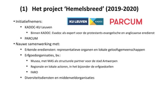 (1) Het project ‘Hemelsbreed’ (2019-2020)
• Initiatiefnemers:
• KADOC-KU Leuven
• Binnen KADOC: Evadoc als expert voor de protestants-evangelische en anglicaanse eredienst
• PARCUM
• Nauwe samenwerking met:
• Erkende erediensten: representatieve organen en lokale geloofsgemeenschappen
• Erfgoedorganisaties, bv.:
• Musea, met MAS als structurele partner voor de stad Antwerpen
• Regionale en lokale actoren, in het bijzonder de erfgoedcellen
• FARO
• Diversiteitsdiensten en middenveldorganisaties
 
