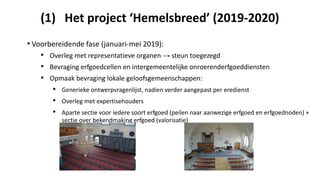 (1) Het project ‘Hemelsbreed’ (2019-2020)
• Voorbereidende fase (januari-mei 2019):
• Overleg met representatieve organen → steun toegezegd
• Bevraging erfgoedcellen en intergemeentelijke onroerenderfgoeddiensten
• Opmaak bevraging lokale geloofsgemeenschappen:
• Generieke ontwerpvragenlijst, nadien verder aangepast per eredienst
• Overleg met expertisehouders
• Aparte sectie voor iedere soort erfgoed (peilen naar aanwezige erfgoed en erfgoednoden) +
sectie over bekendmaking erfgoed (valorisatie)
 