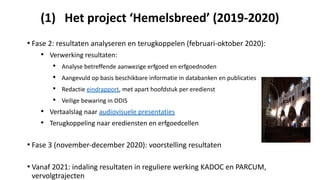 (1) Het project ‘Hemelsbreed’ (2019-2020)
• Fase 2: resultaten analyseren en terugkoppelen (februari-oktober 2020):
• Verwerking resultaten:
• Analyse betreffende aanwezige erfgoed en erfgoednoden
• Aangevuld op basis beschikbare informatie in databanken en publicaties
• Redactie eindrapport, met apart hoofdstuk per eredienst
• Veilige bewaring in ODIS
• Vertaalslag naar audiovisuele presentaties
• Terugkoppeling naar erediensten en erfgoedcellen
• Fase 3 (november-december 2020): voorstelling resultaten
• Vanaf 2021: indaling resultaten in reguliere werking KADOC en PARCUM,
vervolgtrajecten
 