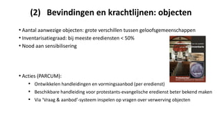(2) Bevindingen en krachtlijnen: objecten
• Aantal aanwezige objecten: grote verschillen tussen geloofsgemeenschappen
• Inventarisatiegraad: bij meeste erediensten < 50%
• Nood aan sensibilisering
• Acties (PARCUM):
• Ontwikkelen handleidingen en vormingsaanbod (per eredienst)
• Beschikbare handleiding voor protestants-evangelische eredienst beter bekend maken
• Via ‘Vraag & aanbod’-systeem inspelen op vragen over verwerving objecten
 