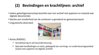(2) Bevindingen en krachtlijnen: archief
• Iedere geloofsgemeenschap beschikt over een archief met papieren en meestal ook
digitale documenten
• Slechts een minderheid van de archieven is geordend en geïnventariseerd
• Linguïstische diversiteit
• Acties (KADOC):
• Sensibilisering en ad-hocondersteuning
• Opmaak handleidingen en tools, gekoppeld aan vormings- en ondersteuningsaanbod
(zowel voor papieren als digitale archief)
 