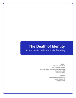 The Death of Identity
An introduction to Interactionist Branding




                                            author:
                               Haydn Sweterlitsch
                              VP, Creative Director
               RTCRM, a Wunderman Network Agency
                                  Washington, DC
                                    February 2009

                                              contact:
                            hsweterlitsch@gmail.com
                                    Twitter: Haydn_S
                                        202.299.7496
 