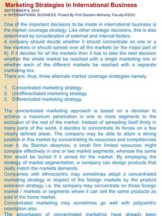 Marketing Strategies in International Business  SEPTEMBER 9, 2010  In INTERNATIONAL BUSINESS, Posted By Prof Gautam Mohanty, Faculty-KSOU  One of the important decisions to be made in international business is the market coverage strategy. Like other strategic decisions, this is also determined by consideration of external and internal factors.  A company should decide whether it should concentrate on one or a few markets or should spread over all the markets (or the major part of it). If it decides for all the markets then it has to take the next decision whether the whole market be reached with a single marketing mix or whether each of the different markets be reached with a separate marketing mix.  There are, thus, three alternate market coverage strategies namely,  Concentrated marketing strategy  Undifferentiated marketing strategy  Differentiated marketing strategy.  The concentrated marketing approach is based on a decision to achieve a maximum penetration in one or more segments to the exclusion of the rest of the market. Instead of spreading itself thinly in many parts of the world, it decides to concentrate its forces on a few clearly defined areas. The company may be able to attain a strong position in this market by concentrating its resources and competencies over it. As Stanton observes, a small firm limited resources might compete effectively in one or two market segments, whereas the same firm would be buried if it aimed for the market. By employing the strategy of market segmentation, a company can design products that really match the markets demands.  Companies with ethnocentric may sometimes adopt a concentrated marketing strategy in respect of the foreign markets by the product extension strategy, i.e. the company may concentrate on those foreign market / markets or segments where it can sell the same products as sold in the home market.  Concentrated marketing may sometimes go well with polycentric orientation also.  The advantages of concentrated marketing have already been indicated above. The major disadvantages of it are the risks of keeping all the eggs in one basket.  