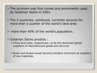 The acronym was first coined and prominently used by Goldman Sachs in 2001. The 4 countries, combined, currently account for more than a quarter of the world’s land area more than 40% of the world’s population. Goldman Sachs predicts : China and India, respectively, to be the dominant global suppliers of manufactured goods and services  Brazil and Russia would become similarly dominant as suppliers of raw materials.  
