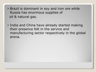 Brazil is dominant in soy and iron ore while Russia has enormous supplies of oil & natural gas. India and China have already started making their presence felt in the service and manufacturing sector respectively in the global arena. 