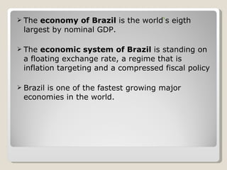 The  economy of Brazil  is the world ‘ s eigth largest by nominal GDP. The  economic system of Brazil  is standing on a floating exchange rate, a regime that is inflation targeting and a compressed fiscal policy Brazil is one of the fastest growing major economies in the world. 