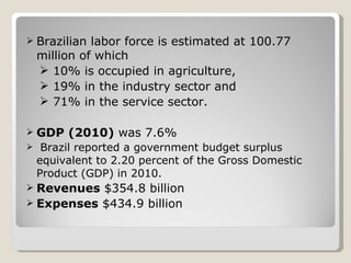 Brazilian labor force is estimated at 100.77 million of which 10% is occupied in agriculture,  19% in the industry sector and 71% in the service sector. GDP (2010)  was 7.6% Brazil reported a government budget surplus equivalent to 2.20 percent of the Gross Domestic Product (GDP) in 2010. Revenues  $354.8 billion  Expenses  $434.9 billion 