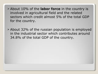 About 10% of the  labor force  in the country is involved in agricultural field and the related sectors which credit almost 5% of the total GDP for the country. About 32% of the russian population is employed in the industrial sector which contributes around 34.8% of the total GDP of the country. 