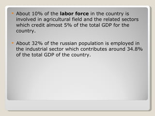 About 10% of the  labor force  in the country is involved in agricultural field and the related sectors which credit almost 5% of the total GDP for the country. About 32% of the russian population is employed in the industrial sector which contributes around 34.8% of the total GDP of the country. 