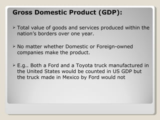Gross Domestic Product (GDP): Total value of goods and services produced within the nation’s borders over one year. No matter whether Domestic or Foreign-owned companies make the product. E.g.. Both a Ford and a Toyota truck manufactured in the United States would be counted in US GDP but the truck made in Mexico by Ford would not 