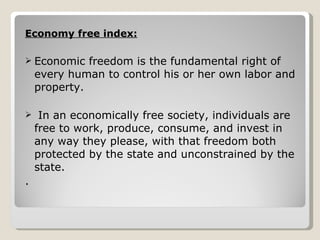 Economy free index: Economic freedom is the fundamental right of every human to control his or her own labor and property. In an economically free society, individuals are free to work, produce, consume, and invest in any way they please, with that freedom both protected by the state and unconstrained by the state.  .  