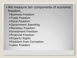 We measure ten components of economic freedom, Business Freedom Trade Freedom  Fiscal Freedom Government Spending Monetary Freedom Investment Freedom Financial Freedom Property Rights Freedom from Corruption Labor Freedom 