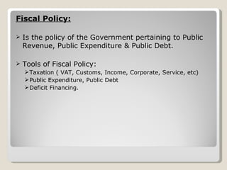 Fiscal Policy: Is the policy of the Government pertaining to Public Revenue, Public Expenditure & Public Debt. Tools of Fiscal Policy: Taxation ( VAT, Customs, Income, Corporate, Service, etc) Public Expenditure, Public Debt Deficit Financing. 