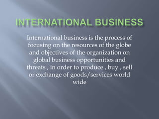 International business is the process of
focusing on the resources of the globe
and objectives of the organization on
global business opportunities and
threats , in order to produce , buy , sell
or exchange of goods/services world
wide
 