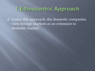  Under this approach, the domestic companies
view foreign markets as an extension to
domestic market.
 
