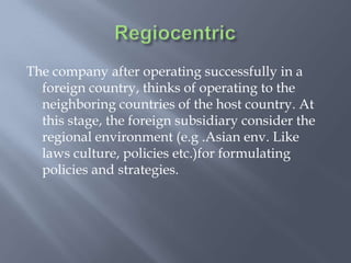 The company after operating successfully in a
foreign country, thinks of operating to the
neighboring countries of the host country. At
this stage, the foreign subsidiary consider the
regional environment (e.g .Asian env. Like
laws culture, policies etc.)for formulating
policies and strategies.
 