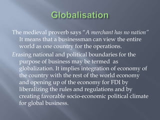 The medieval proverb says “A merchant has no nation”
It means that a businessman can view the entire
world as one country for the operations.
Erasing national and political boundaries for the
purpose of business may be termed as
globalization. It implies integration of economy of
the country with the rest of the world economy
and opening up of the economy for FDI by
liberalizing the rules and regulations and by
creating favorable socio-economic political climate
for global business.
 