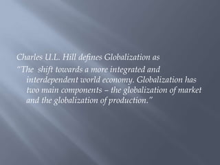 Charles U.L. Hill defines Globalization as
“The shift towards a more integrated and
interdependent world economy. Globalization has
two main components – the globalization of market
and the globalization of production.”
 