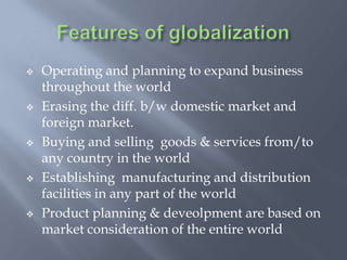  Operating and planning to expand business
throughout the world
 Erasing the diff. b/w domestic market and
foreign market.
 Buying and selling goods & services from/to
any country in the world
 Establishing manufacturing and distribution
facilities in any part of the world
 Product planning & deveolpment are based on
market consideration of the entire world
 