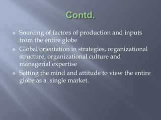  Sourcing of factors of production and inputs
from the entire globe
 Global orientation in strategies, organizational
structure, organizational culture and
managerial expertise
 Setting the mind and attitude to view the entire
globe as a single market.
 