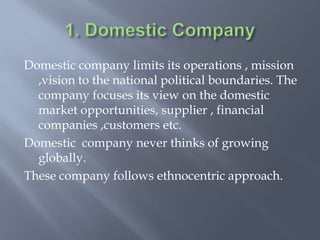 Domestic company limits its operations , mission
,vision to the national political boundaries. The
company focuses its view on the domestic
market opportunities, supplier , financial
companies ,customers etc.
Domestic company never thinks of growing
globally.
These company follows ethnocentric approach.
 