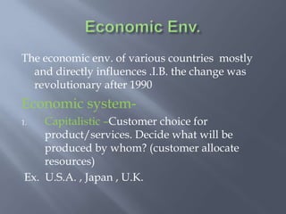 The economic env. of various countries mostly
and directly influences .I.B. the change was
revolutionary after 1990
Economic system-
1. Capitalistic –Customer choice for
product/services. Decide what will be
produced by whom? (customer allocate
resources)
Ex. U.S.A. , Japan , U.K.
 