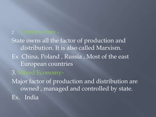 2 Communism -
State owns all the factor of production and
distribution. It is also called Marxism.
Ex China, Poland , Russia , Most of the east
European countries
3. Mixed Economy-
Major factor of production and distribution are
owned , managed and controlled by state.
Ex. India
 