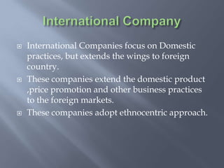  International Companies focus on Domestic
practices, but extends the wings to foreign
country.
 These companies extend the domestic product
,price promotion and other business practices
to the foreign markets.
 These companies adopt ethnocentric approach.
 