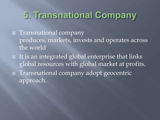  Transnational company
produces, markets, invests and operates across
the world
 It is an integrated global enterprise that links
global resources with global market at profits.
 Transnational company adopt geocentric
approach.
 