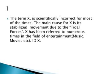 

The term X, is scientifically incorrect for most
of the times. The main cause for X is its
stabilized movement due to the “Tidal
Forces”. X has been referred to numerous
times in the field of entertainment(Music,
Movies etc). ID X.

 