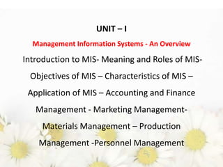 UNIT – I
Management Information Systems - An Overview

Introduction to MIS- Meaning and Roles of MISObjectives of MIS – Characteristics of MIS –
Application of MIS – Accounting and Finance
Management - Marketing ManagementMaterials Management – Production
Management -Personnel Management

 