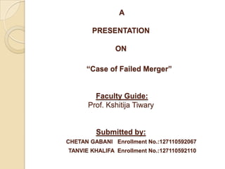 A
PRESENTATION
ON
“Case of Failed Merger”
Faculty Guide:
Prof. Kshitija Tiwary
Submitted by:
CHETAN GABANI Enrollment No.:127110592067
TANVIE KHALIFA Enrollment No.:127110592110
 