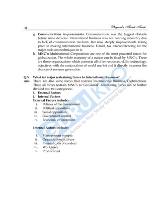 14
g. Communication improvements: Communication was the biggest obstacle
before some decades. International Business was not running smoothly due
to lack of communication medium. But now steeply improvements taking
place in making International Business. E-mail, fax teleconferencing are the
major tools and techniques in it.
h. MNC’s: Multinational Corporations are one of the most powerful forces for
globalization. The whole economy of a nation can be fixed by MNC‟s. These
are those organizations which connects all of its resources, skills, technology,
objectives with the conjunctions of world market and it directly increases the
chances of revenue generation.
Q.5 What are major restraining forces to International Business?
Ans There are also some forces that restrain International Business/Globalization.
These all forces restrain MNC‟s to „Go Global‟. Restraining forces can be further
divided into two categories:-
i. External Factors
j. Internal Factors
External Factors include:-
i. Policies of the Government
ii. Political opposition
iii. Social opposition
iv. Government control
v. Economic environment
Internal Factors include:-
i. Management myopia
ii. Organizational culture
iii. Internal code of conduct
iv. Work force
v. Product cost
 