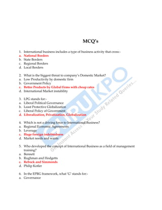 International Business 15
MCQ’s
1. International business includes a type of business activity that cross:-
a. National Borders
b. State Borders
c. Regional Borders
d. Local Borders
2. What is the biggest threat to company‟s Domestic Market?
a. Low Productivity by domestic firm
b. Government Policy
c. Better Products by Global firms with cheap rates
d. International Market instability
3. LPG stands for:-
a. Liberal Political Governance
b. Least Protective Globalization
c. Liberal Policy of Government
d. Liberalization, Privatization, Globalization
4. Which is not a driving force to International Business?
a. Regional Economic Agreements
b. Leverage
c. Huge foreign indebtedness
d. Market needs and wants
5. Who developed the concept of International Business as a field of management
training?
a. Bennett
b. Rughman and Hodgetts
c. Rebock and Simmonds
d. Philip Kotler
6. In the EPRG framework, what „G‟ stands for:-
a. Governance
 