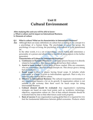 International Business 17
Unit II
Cultural Environment
After studying this unit you will be able to know-
a. What is culture and its impact on International Business.
b. Elements of culture
Q.1 What is culture? What are its characteristics in International Business?
Ans Although there are many definitions on culture but according to my concept it is
a psychology of a human being. The psychology to select the group, the
psychology of ways of living, the psychology to transform or to be transformed
etc.
In the other words, it is a set of knowledge, values, beliefs that determines a
personality of a person and allows him to transfer all those aspects in his further
generation.
Characteristics of Culture for International Business:-
a. Continuous or Dynamic Process: It is a dynamic process because it is directly
related to human lives. Non human beings do not have their culture.
b. Assist to know market: Culture helps to know market. Who are consumers,
who are competitors, product related concepts etc. This always gives a strong
back to marketer.
c. Broad scope: Culture is always having broad scope. It includes whole
community at a large. It is not an individualistic approach. That is why it is
useful to judge market and its culture.
d. Effective in International Business: The cultural responsive environment of
any organization impacts a lot on its growth. If organization culture is not
suitable in the economy then there won‟t be much scope for doing
International Business.
e. Cultural element should be evaluated: Any organization‟s marketing
strategies are based on some focal points such as; workforce, technology,
objectives, organization culture etc. Out of that cultural elements should be
evaluated time by time so that other forces could work properly.
f. Basis of success: If any organization is going global then it is required for it to
find the fundamental differences between global economies. Products which
 