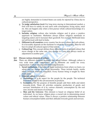 18
are highly demanded in United States can easily be rejected by China due to
cultural perspective.
g. To judge satisfaction level: For long term staying in International market, a
firm will have to satisfy its end users with consumption, living styles, need
etc. this can happen only when a firm pursue whole cultural knowledge of a
target nation.
h. Includes religion: culture also includes religion and it gives a positive
approach to marketers. Marketers always follow religious standards or
targeting nation and it increases their goodwill. For example McDonald does
not sell its food with beef in India.
i. Different in all countries: every country has its own culture and sub culture.
It is favorably depends on the marketer to whom he is targeting. Then he will
have to adopt all cultural aspect of that nation.
j. Cultural lag: This concept defines those different parts of modern culture that
never change at the same rate. Any change in a one part always needs an
adjustment in another part.
Q.2 Discuss various elements of culture.
Ans There are different elements available that affects culture. Although culture is
very wide term with complexities yet its elements are useful for every
organization. Culture encompasses following elements:-
1. Social institutions- It includes all those institutions from where we learn, we
adopt and we change our whole personality. These include family, media
effect, political structure, education. Every human being is taught by these
institutions.
2. Material culture- It includes:-
a. Technology- It is an aspect for the people by the people. The technical
knowhow relates to the advancements of products.
b. Economics- For the purpose of benefits people add their skills and talent
towards work. These all activities comprise production of goods and
services, distribution of it by various channels, consumption by the end
user, income and means of exchange.
c. Man and the Universe- This element is based on religious belief of an
individual. As we know religion plays a crucial role in determining moral
values and ethical values. There is always a positive relationship between
human consumption habits and their attitudes towards goods and services.
 