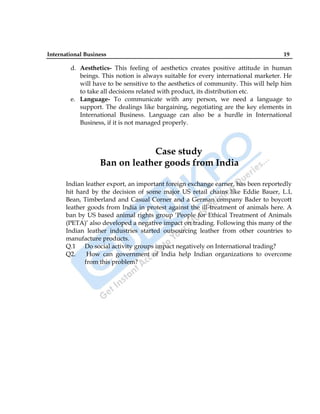 International Business 19
d. Aesthetics- This feeling of aesthetics creates positive attitude in human
beings. This notion is always suitable for every international marketer. He
will have to be sensitive to the aesthetics of community. This will help him
to take all decisions related with product, its distribution etc.
e. Language- To communicate with any person, we need a language to
support. The dealings like bargaining, negotiating are the key elements in
International Business. Language can also be a hurdle in International
Business, if it is not managed properly.
Case study
Ban on leather goods from India
Indian leather export, an important foreign exchange earner, has been reportedly
hit hard by the decision of some major US retail chains like Eddie Bauer, L.L
Bean, Timberland and Casual Corner and a German company Bader to boycott
leather goods from India in protest against the ill-treatment of animals here. A
ban by US based animal rights group „People for Ethical Treatment of Animals
(PETA)‟ also developed a negative impact on trading. Following this many of the
Indian leather industries started outsourcing leather from other countries to
manufacture products.
Q.1 Do social activity groups impact negatively on International trading?
Q2. How can government of India help Indian organizations to overcome
from this problem?
 