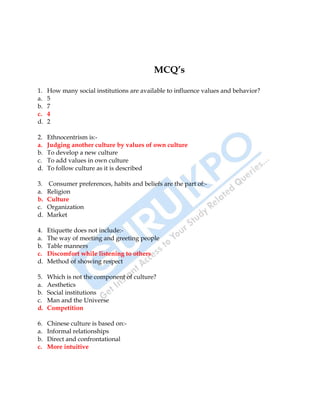 20
MCQ’s
1. How many social institutions are available to influence values and behavior?
a. 5
b. 7
c. 4
d. 2
2. Ethnocentrism is:-
a. Judging another culture by values of own culture
b. To develop a new culture
c. To add values in own culture
d. To follow culture as it is described
3. Consumer preferences, habits and beliefs are the part of:-
a. Religion
b. Culture
c. Organization
d. Market
4. Etiquette does not include:-
a. The way of meeting and greeting people
b. Table manners
c. Discomfort while listening to others
d. Method of showing respect
5. Which is not the component of culture?
a. Aesthetics
b. Social institutions
c. Man and the Universe
d. Competition
6. Chinese culture is based on:-
a. Informal relationships
b. Direct and confrontational
c. More intuitive
 