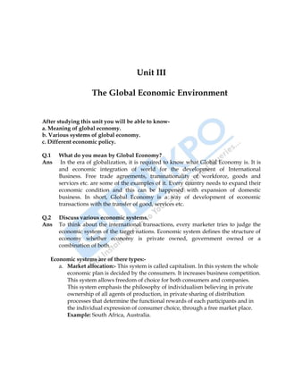 22
Unit III
The Global Economic Environment
After studying this unit you will be able to know-
a. Meaning of global economy.
b. Various systems of global economy.
c. Different economic policy.
Q.1 What do you mean by Global Economy?
Ans In the era of globalization, it is required to know what Global Economy is. It is
and economic integration of world for the development of International
Business. Free trade agreements, transnationality of workforce, goods and
services etc. are some of the examples of it. Every country needs to expand their
economic condition and this can be happened with expansion of domestic
business. In short, Global Economy is a way of development of economic
transactions with the transfer of good, services etc.
Q.2 Discuss various economic systems.
Ans To think about the international transactions, every marketer tries to judge the
economic system of the target nations. Economic system defines the structure of
economy whether economy is private owned, government owned or a
combination of both.
Economic systems are of there types:-
a. Market allocation:- This system is called capitalism. In this system the whole
economic plan is decided by the consumers. It increases business competition.
This system allows freedom of choice for both consumers and companies.
This system emphasis the philosophy of individualism believing in private
ownership of all agents of production, in private sharing of distribution
processes that determine the functional rewards of each participants and in
the individual expression of consumer choice, through a free market place.
Example: South Africa, Australia.
 