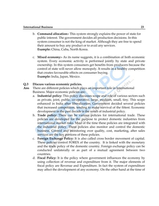 International Business 23
b. Command allocation:- This system strongly explains the power of state for
public interest. The government decides all production decisions. In this
system consumer is not the king of market. Although they are free to spend
their amount to buy any product or to avail any services.
Example: China, Cuba, North Korea.
c. Mixed economy:- As its name suggests, it is a combination of both economic
system. Every economic activity is performed jointly by state and private
ownership. In this system consumers get benefits from producers because the
control of state will never allow monopoly. It results in a healthy competition
that creates favourable effects on consumer buying.
Example: India, Japan, Mexico.
Q.3 Discuss various economic policies.
Ans There are different policies which plays an important role in International
Business. Major economic policies are-
a. Industrial policy: This policy discusses scope and role of various sectors such
as private, joint, public, co-operative, large, medium, small, tiny. This scope
enhanced in India after liberalization. Government decided several policies
that increased competition, tending to make survival of the fittest. Economic
development in the past decade is the result of industrial policy.
b. Trade policy: There can be various policies for international trade. These
policies are developed for the purpose to protect domestic industries from
international market risks. Most of the time these policies are integrated with
the industrial policy. These policies also monitor and control the domestic
business. Control and monitoring over quality, cost, marketing, after sales
services are the key portions of these policies.
c. Foreign Exchange Policy: It is also called cross border movement of capital.
These policies control FOREX of the country. It is linked with the monetary
and the trade policy of the domestic country. Foreign exchange policy can be
conducted unilaterally or as part of a mutual agreement between two
countries.
d. Fiscal Policy: It is the policy where government influences the economy by
using collection of revenue and expenditure from it. The major elements of
fiscal policy are Revenue and Expenditure. In fact the system of expenditure
may affect the development of any economy. On the other hand at the time of
 