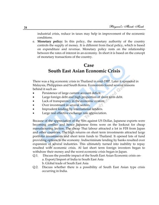 24
industrial crisis, reduce in taxes may help in improvement of the economic
conditions.
e. Monetary policy: In this policy, the monetary authority of the country
controls the supply of money. It is different from fiscal policy, which is based
on expenditure and revenue. Monetary policy rests on the relationship
between the rates of interest in an economy. In short it is based on the concept
of monetary transactions of the country.
Case
South East Asian Economic Crisis
There was a big economic crisis in Thailand in mid-1997. Later it spreaded in
Malaysia, Philippines and South Korea. Economists found several reasons
behind it such as-
Persistence of large current account deficit.
Large foreign debt and high proportion of short term debt.
Lack of transparency in the economic system.
Over investment in several sectors.
Imprudent lending by international lenders.
Large real effective exchange rate appreciation.
Because of the appreciation of the Yen against US Dollar, Japanese exports were
becoming costlier and hence Japanese firms were on the lookout for cheap
manufacturing loction. The cheap Thai labour attracted a lot in FDI from Japan
and other countries. The high returns on short term investments attracted large
portfolio investments and short term funds to Thailand. It opened lots of fund
providing options to the economy. Indiscriminate lending by banks resulted over
expansion of several industries. This ultimately turned into inability to repay
resulted with economic crisis. Al last short term foreign investors began to
withdraw their money and the worst economic crisis began in Japan.
Q.1. Discuss the possible impact of the South East Asian Economic crisis on-
a. Export/Import of India to South East Asia
b. Global trade of South East Asia
Q.2. Discuss whether there is a possibility of South East Asian type crisis
occurring in India.
 